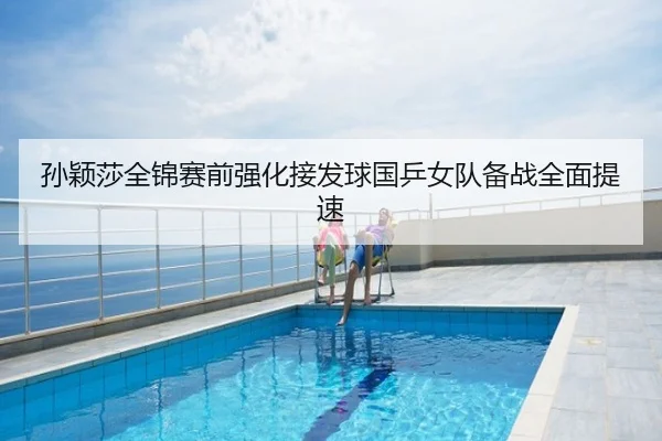 孙颖莎全锦赛前强化接发球国乒女队备战全面提速