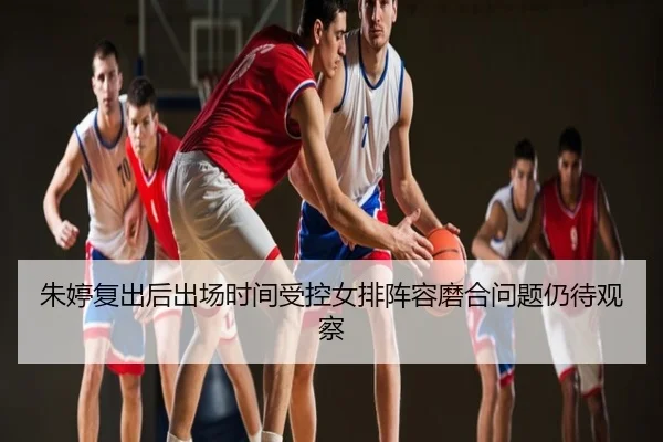 朱婷复出后出场时间受控女排阵容磨合问题仍待观察