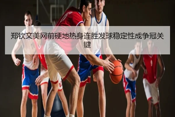 郑钦文美网前硬地热身连胜发球稳定性成争冠关键