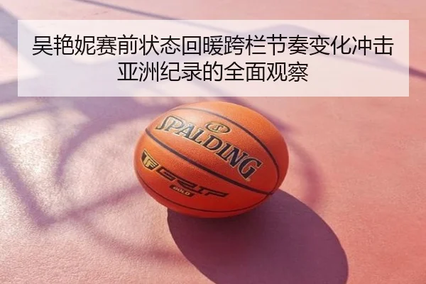 吴艳妮赛前状态回暖跨栏节奏变化冲击亚洲纪录的全面观察