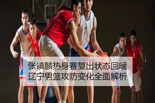 张镇麟热身赛复出状态回暖 辽宁男篮攻防变化全面解析