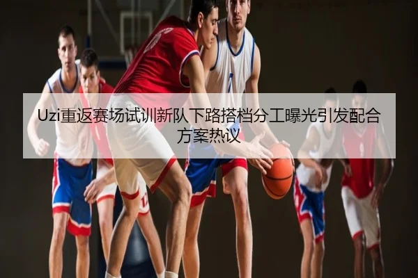 Uzi重返赛场试训新队下路搭档分工曝光引发配合方案热议