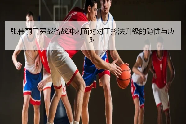 张伟丽卫冕战备战冲刺面对对手摔法升级的隐忧与应对