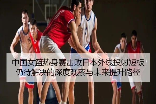 中国女篮热身赛击败日本外线投射短板仍待解决的深度观察与未来提升路径