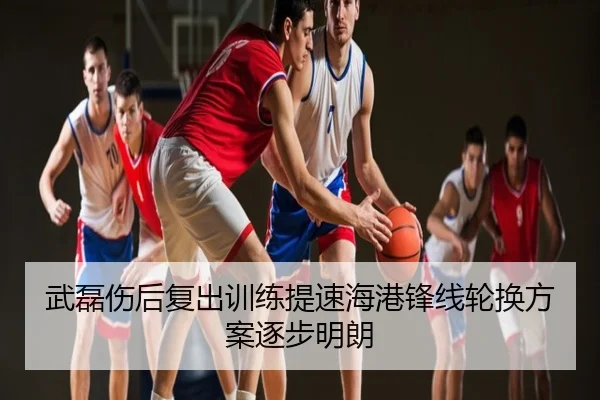 武磊伤后复出训练提速海港锋线轮换方案逐步明朗
