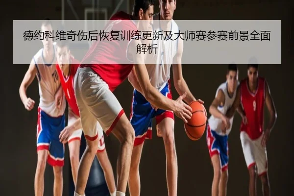 德约科维奇伤后恢复训练更新及大师赛参赛前景全面解析